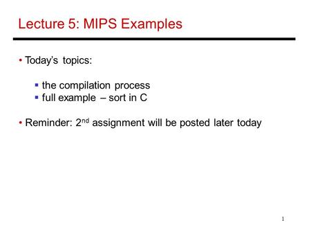 1 Lecture 5: MIPS Examples Today’s topics:  the compilation process  full example – sort in C Reminder: 2 nd assignment will be posted later today.