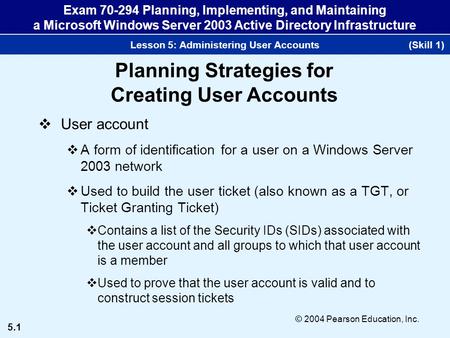 5.1 © 2004 Pearson Education, Inc. Exam 70-294 Planning, Implementing, and Maintaining a Microsoft Windows Server 2003 Active Directory Infrastructure.