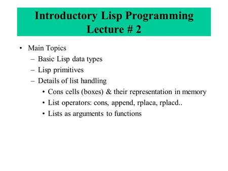 Introductory Lisp Programming Lecture # 2 Main Topics –Basic Lisp data types –Lisp primitives –Details of list handling Cons cells (boxes) & their representation.