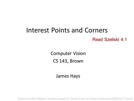 Interest Points and Corners Computer Vision CS 143, Brown James Hays Slides from Rick Szeliski, Svetlana Lazebnik, Derek Hoiem and Grauman&Leibe 2008 AAAI.