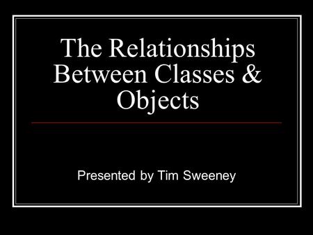 The Relationships Between Classes & Objects Presented by Tim Sweeney.