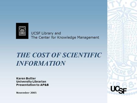 UCSF Library and The Center for Knowledge Management November 2005 THE COST OF SCIENTIFIC INFORMATION Karen Butter University Librarian Presentation to.