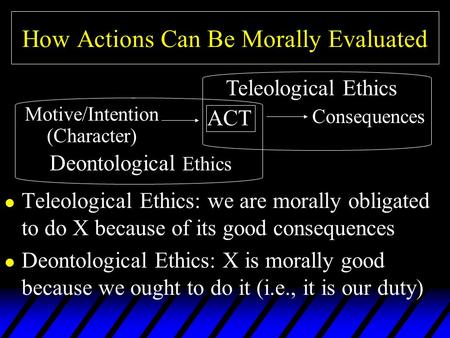 How Actions Can Be Morally Evaluated l Teleological Ethics: we are morally obligated to do X because of its good consequences l Deontological Ethics: X.