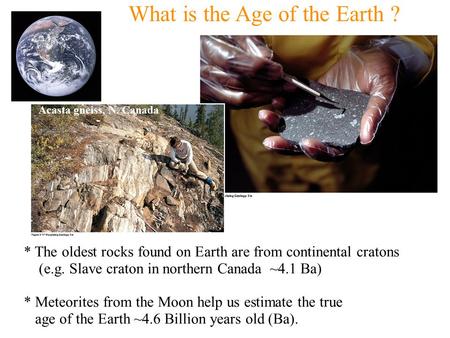 What is the Age of the Earth ? * The oldest rocks found on Earth are from continental cratons (e.g. Slave craton in northern Canada ~4.1 Ba) * Meteorites.