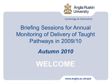Briefing Sessions for Annual Monitoring of Delivery of Taught Pathways in 2009/10 Autumn 2010 WELCOME www.anglia.ac.uk/qad.