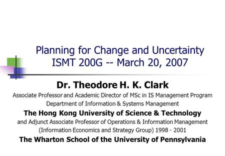 Planning for Change and Uncertainty ISMT 200G -- March 20, 2007 Dr. Theodore H. K. Clark Associate Professor and Academic Director of MSc in IS Management.