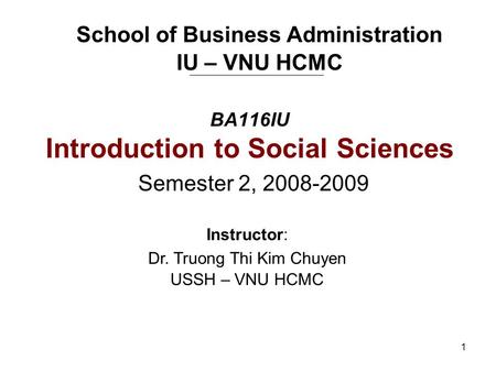1 BA116IU Introduction to Social Sciences Semester 2, 2008-2009 School of Business Administration IU – VNU HCMC Instructor: Dr. Truong Thi Kim Chuyen USSH.