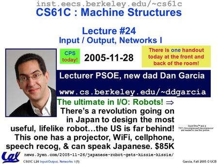CS61C L24 Input/Output, Networks I (1) Garcia, Fall 2005 © UCB Lecturer PSOE, new dad Dan Garcia www.cs.berkeley.edu/~ddgarcia inst.eecs.berkeley.edu/~cs61c.