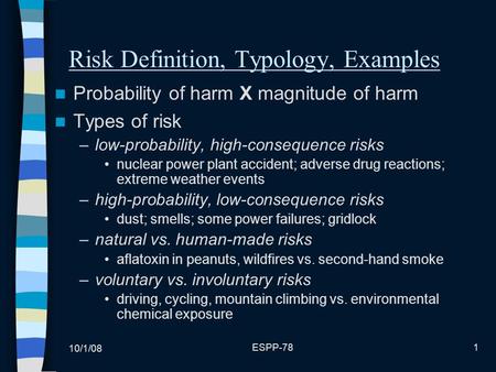 10/1/08 ESPP-781 Risk Definition, Typology, Examples Probability of harm X magnitude of harm Types of risk –low-probability, high-consequence risks nuclear.