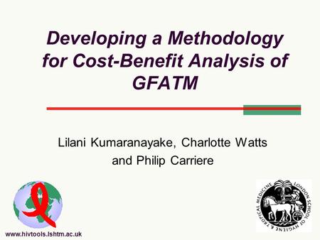 Www.hivtools.lshtm.ac.uk Developing a Methodology for Cost-Benefit Analysis of GFATM Lilani Kumaranayake, Charlotte Watts and Philip Carriere.