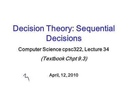 Decision Theory: Sequential Decisions Computer Science cpsc322, Lecture 34 (Textbook Chpt 9.3) April, 12, 2010.