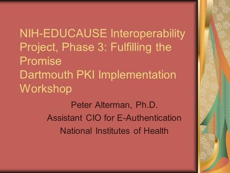 NIH-EDUCAUSE Interoperability Project, Phase 3: Fulfilling the Promise Dartmouth PKI Implementation Workshop Peter Alterman, Ph.D. Assistant CIO for E-Authentication.