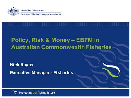 Policy, Risk & Money – EBFM in Australian Commonwealth Fisheries Nick Rayns Executive Manager - Fisheries.