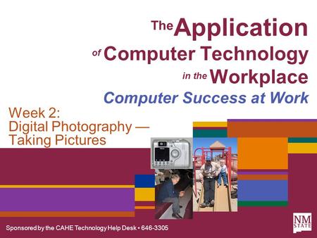 Sponsored by the CAHE Technology Help Desk 646-3305 The Application of Computer Technology in the Workplace Computer Success at Work Week 2: Digital Photography.