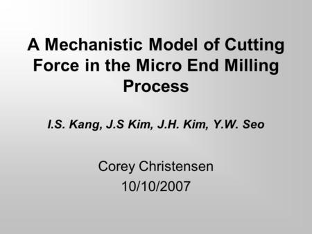 A Mechanistic Model of Cutting Force in the Micro End Milling Process I.S. Kang, J.S Kim, J.H. Kim, Y.W. Seo Corey Christensen 10/10/2007.