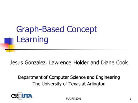 FLAIRS 20011 Graph-Based Concept Learning Jesus Gonzalez, Lawrence Holder and Diane Cook Department of Computer Science and Engineering The University.