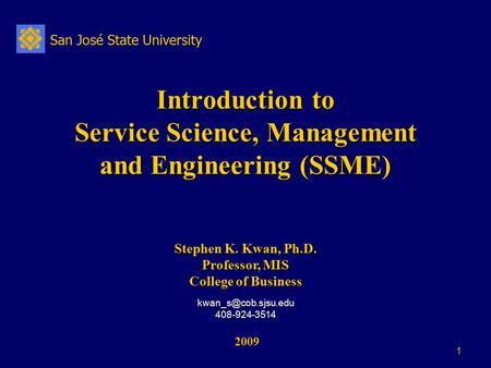 San José State University 1 Introduction to Service Science, Management and Engineering (SSME) 2009 2009 Stephen K. Kwan, Ph.D. Professor, MIS College.