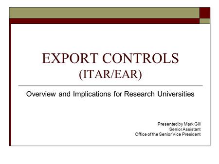 EXPORT CONTROLS (ITAR/EAR) Overview and Implications for Research Universities Presented by Mark Gill Senior Assistant Office of the Senior Vice President.