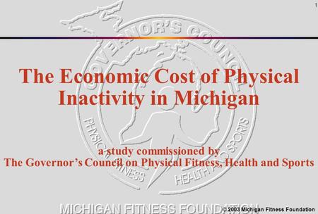 1 The Economic Cost of Physical Inactivity in Michigan a study commissioned by The Governor’s Council on Physical Fitness, Health and Sports © 2003 Michigan.