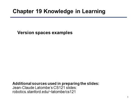 1 Chapter 19 Knowledge in Learning Version spaces examples Additional sources used in preparing the slides: Jean-Claude Latombe’s CS121 slides: robotics.stanford.edu/~latombe/cs121.