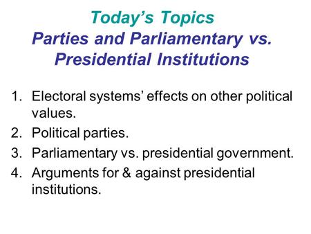 Today’s Topics Parties and Parliamentary vs. Presidential Institutions 1.Electoral systems’ effects on other political values. 2.Political parties. 3.Parliamentary.