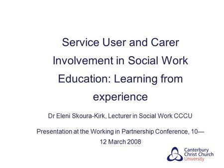 Service User and Carer Involvement in Social Work Education: Learning from experience Dr Eleni Skoura-Kirk, Lecturer in Social Work CCCU Presentation at.
