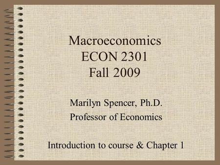 Macroeconomics ECON 2301 Fall 2009 Marilyn Spencer, Ph.D. Professor of Economics Introduction to course & Chapter 1.