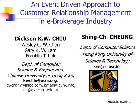 HICSS36-ECCRM-1 An Event Driven Approach to Customer Relationship Management in e-Brokerage Industry Dickson K.W. CHIU Wesley C. W. Chan Gary K. W. Lam.