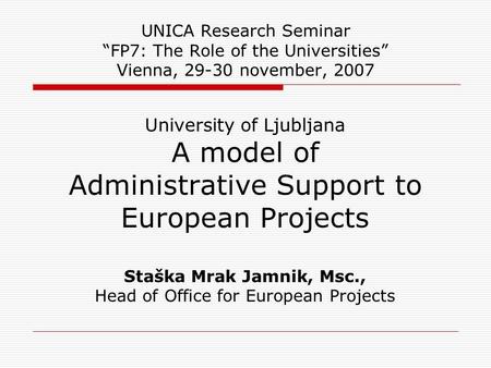 UNICA Research Seminar “FP7: The Role of the Universities” Vienna, 29-30 november, 2007 University of Ljubljana A model of Administrative Support to European.