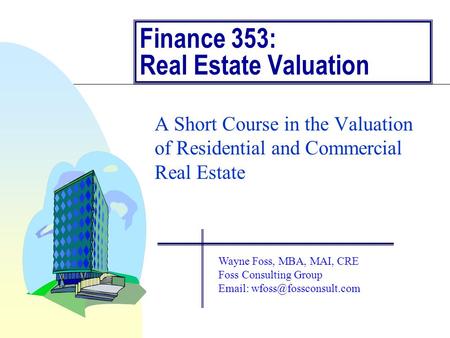 Finance 353: Real Estate Valuation A Short Course in the Valuation of Residential and Commercial Real Estate Wayne Foss, MBA, MAI, CRE Foss Consulting.