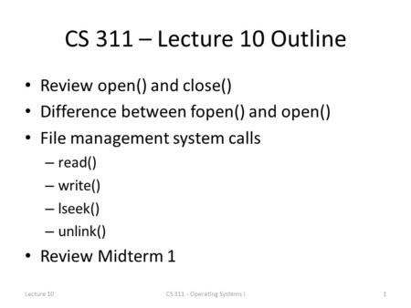 CS 311 – Lecture 10 Outline Review open() and close() Difference between fopen() and open() File management system calls – read() – write() – lseek() –