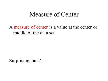 Measure of Center A measure of center is a value at the center or middle of the data set Surprising, huh?