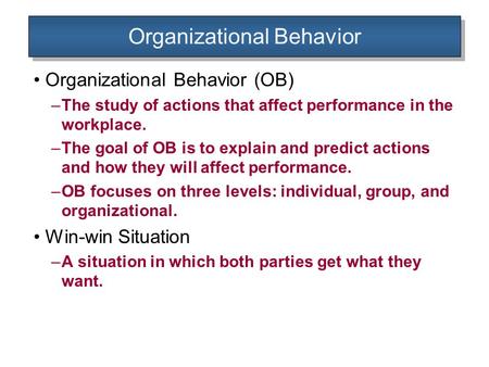Organizational Behavior Organizational Behavior (OB) –The study of actions that affect performance in the workplace. –The goal of OB is to explain and.
