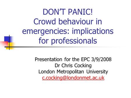 DON’T PANIC! Crowd behaviour in emergencies: implications for professionals Presentation for the EPC 3/9/2008 Dr Chris Cocking London Metropolitan University.