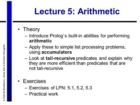 © Patrick Blackburn, Johan Bos & Kristina Striegnitz Lecture 5: Arithmetic Theory –Introduce Prolog`s built-in abilities for performing arithmetic –Apply.