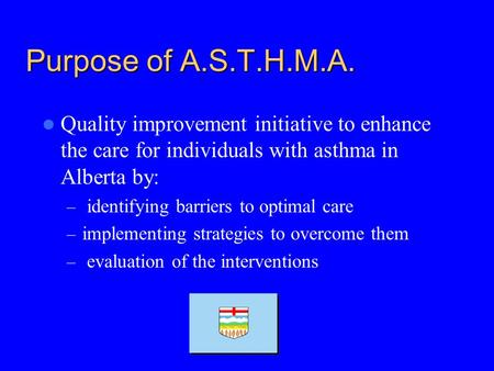 Purpose of A.S.T.H.M.A. Quality improvement initiative to enhance the care for individuals with asthma in Alberta by: – identifying barriers to optimal.