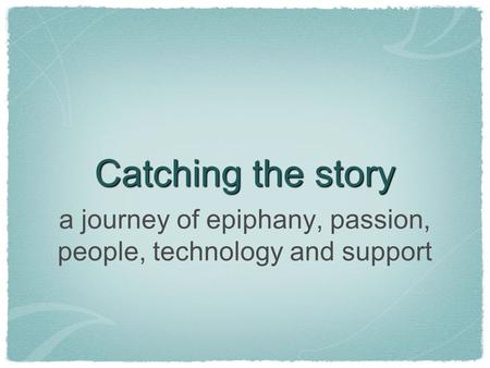 Catching the story a journey of epiphany, passion, people, technology and support.