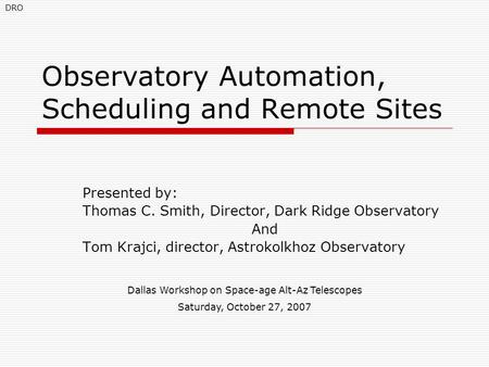 Observatory Automation, Scheduling and Remote Sites Presented by: Thomas C. Smith, Director, Dark Ridge Observatory And Tom Krajci, director, Astrokolkhoz.