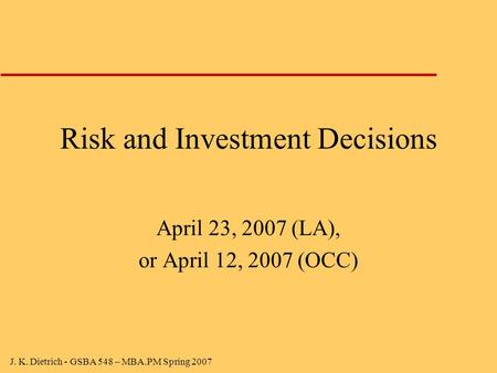 J. K. Dietrich - GSBA 548 – MBA.PM Spring 2007 Risk and Investment Decisions April 23, 2007 (LA), or April 12, 2007 (OCC)