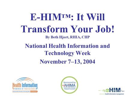 E-HIM ™ : It Will Transform Your Job! By Beth Hjort, RHIA, CHP National Health Information and Technology Week November 7–13, 2004.