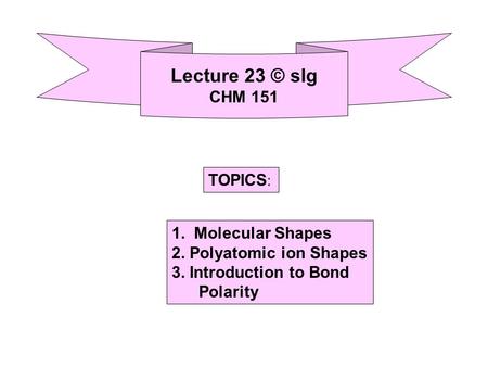 Lecture 23 © slg CHM 151 TOPICS : 1. Molecular Shapes 2. Polyatomic ion Shapes 3. Introduction to Bond Polarity.