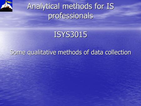 Analytical methods for IS professionals ISYS3015 Some qualitative methods of data collection.