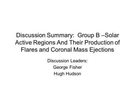 Discussion Summary: Group B –Solar Active Regions And Their Production of Flares and Coronal Mass Ejections Discussion Leaders: George Fisher Hugh Hudson.