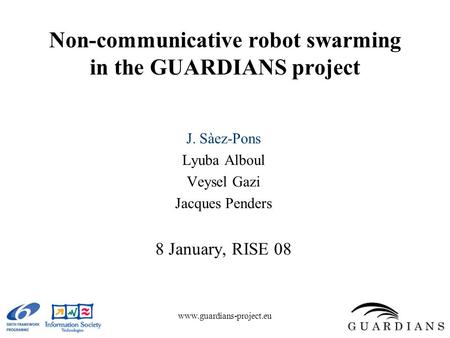 Www.guardians-project.eu Non-communicative robot swarming in the GUARDIANS project J. Sàez-Pons Lyuba Alboul Veysel Gazi Jacques Penders 8 January, RISE.
