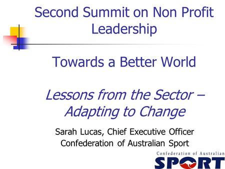 Second Summit on Non Profit Leadership Towards a Better World Lessons from the Sector – Adapting to Change Sarah Lucas, Chief Executive Officer Confederation.