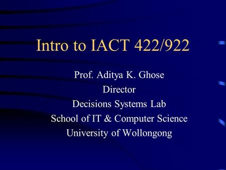 Intro to IACT 422/922 Prof. Aditya K. Ghose Director Decisions Systems Lab School of IT & Computer Science University of Wollongong.
