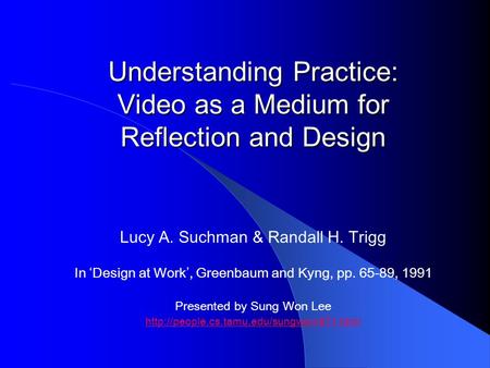 Understanding Practice: Video as a Medium for Reflection and Design Lucy A. Suchman & Randall H. Trigg In ‘Design at Work’, Greenbaum and Kyng, pp. 65-89,