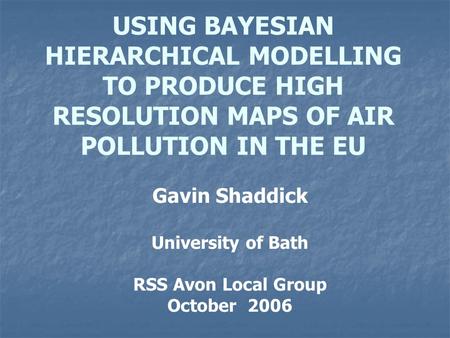 USING BAYESIAN HIERARCHICAL MODELLING TO PRODUCE HIGH RESOLUTION MAPS OF AIR POLLUTION IN THE EU Gavin Shaddick University of Bath RSS Avon Local Group.