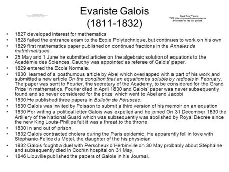 Evariste Galois (1811-1832) 1827 developed interest for mathematics 1828 failed the entrance exam to the Ecole Polytechnique, but continues to work on.