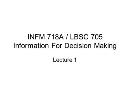 INFM 718A / LBSC 705 Information For Decision Making Lecture 1.